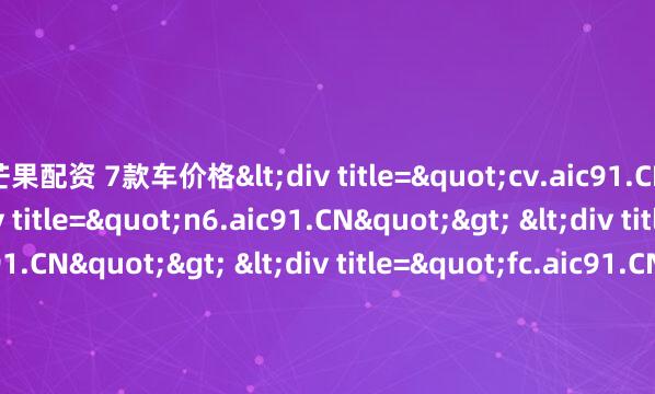 芒果配资 7款车价格<div title="cv.aic91.CN"> <div title="n6.aic91.CN"> <div title="yl.aic91.CN"> <div titl