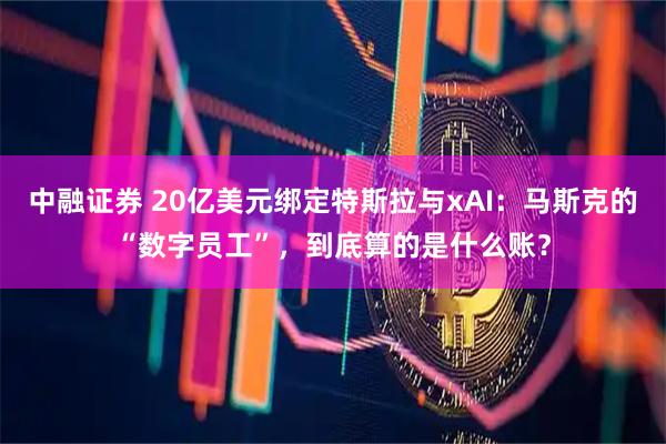 中融证券 20亿美元绑定特斯拉与xAI：马斯克的“数字员工”，到底算的是什么账？