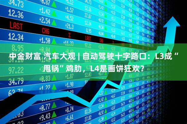 中金财富 汽车大观 | 自动驾驶十字路口：L3成“甩锅”鸡肋，L4是画饼狂欢？