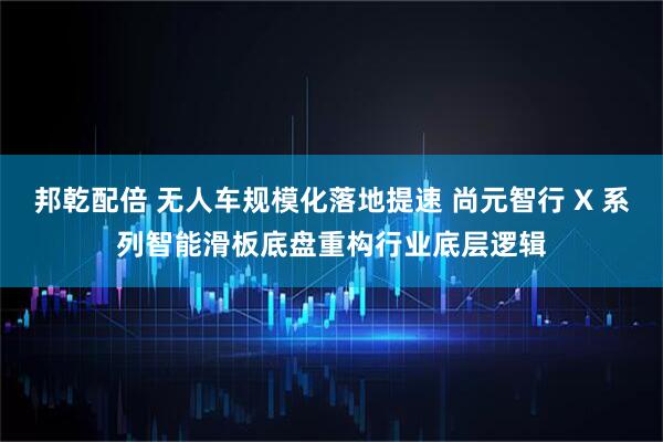邦乾配倍 无人车规模化落地提速 尚元智行 X 系列智能滑板底盘重构行业底层逻辑