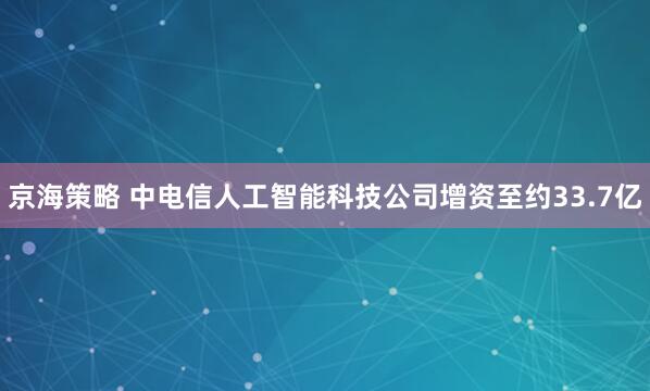 京海策略 中电信人工智能科技公司增资至约33.7亿