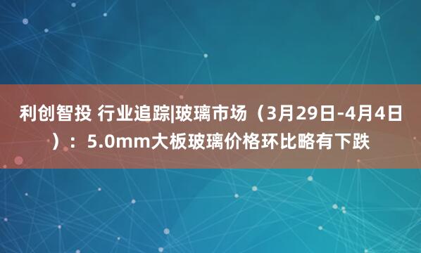 利创智投 行业追踪|玻璃市场（3月29日-4月4日）：5.0mm大板玻璃价格环比略有下跌