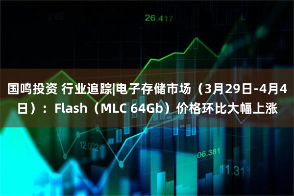 国鸣投资 行业追踪|电子存储市场（3月29日-4月4日）：Flash（MLC 64Gb）价格环比大幅上涨