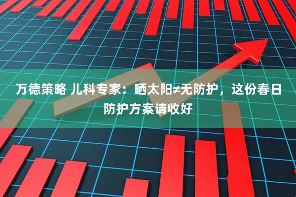 万德策略 儿科专家：晒太阳≠无防护，这份春日防护方案请收好