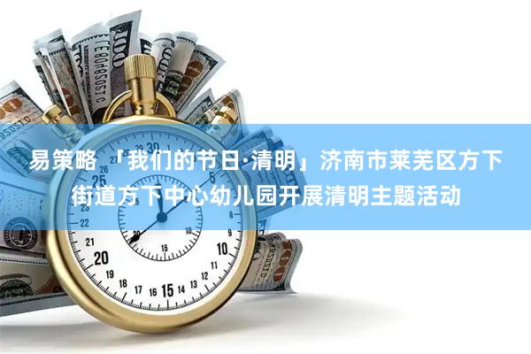 易策略 「我们的节日·清明」济南市莱芜区方下街道方下中心幼儿园开展清明主题活动