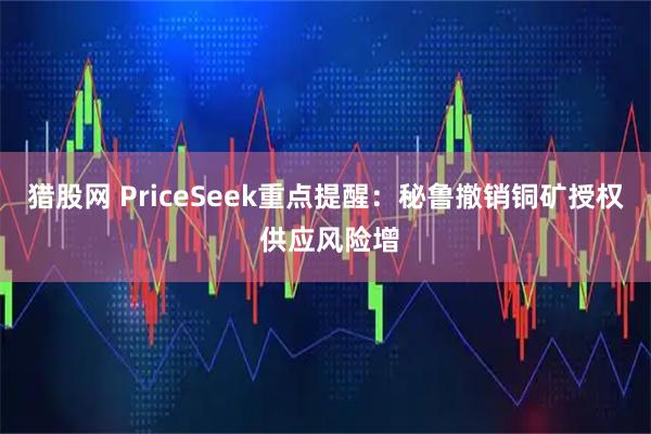 猎股网 PriceSeek重点提醒：秘鲁撤销铜矿授权 供应风险增