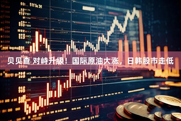 贝贝查 对峙升级！国际原油大涨，日韩股市走低