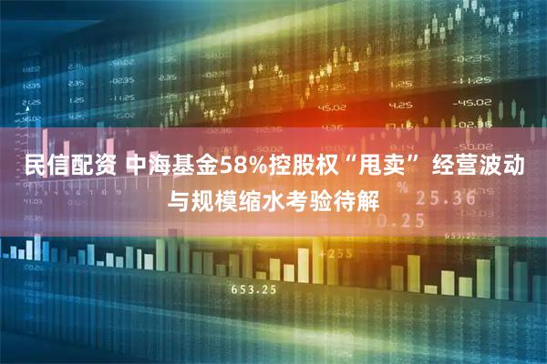 民信配资 中海基金58%控股权“甩卖” 经营波动与规模缩水考验待解
