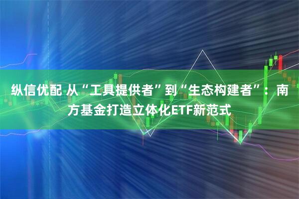 纵信优配 从“工具提供者”到“生态构建者”：南方基金打造立体化ETF新范式