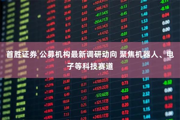 首胜证券 公募机构最新调研动向 聚焦机器人、电子等科技赛道
