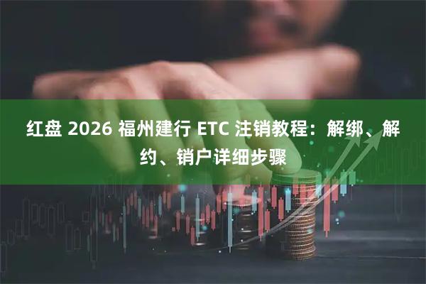红盘 2026 福州建行 ETC 注销教程：解绑、解约、销户详细步骤
