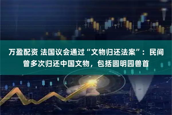 万盈配资 法国议会通过“文物归还法案”：民间曾多次归还中国文物，包括圆明园兽首