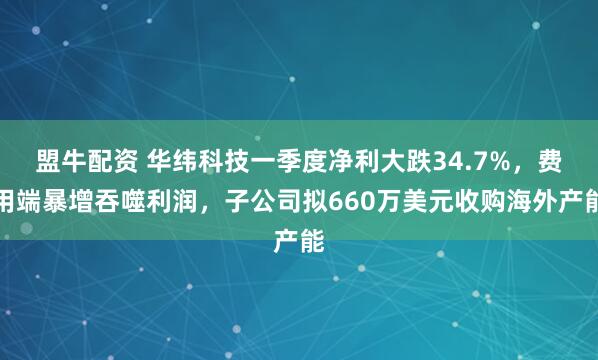 盟牛配资 华纬科技一季度净利大跌34.7%，费用端暴增吞噬利润，子公司拟660万美元收购海外产能