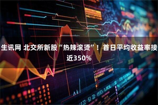 生讯网 北交所新股“热辣滚烫”！首日平均收益率接近350%