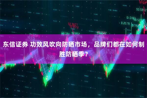 东信证券 功效风吹向防晒市场，品牌们都在如何制胜防晒季？