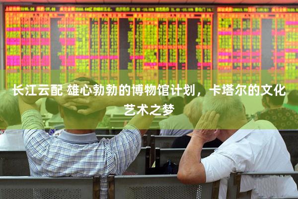 长江云配 雄心勃勃的博物馆计划，卡塔尔的文化艺术之梦