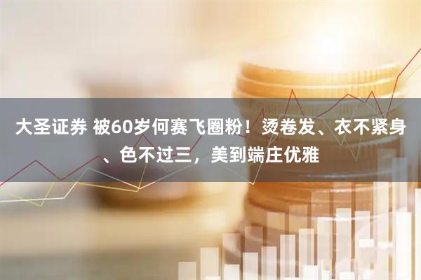 大圣证券 被60岁何赛飞圈粉！烫卷发、衣不紧身、色不过三，美到端庄优雅