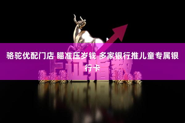 骆驼优配门店 瞄准压岁钱 多家银行推儿童专属银行卡