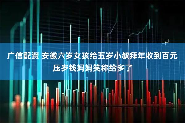 广信配资 安徽六岁女孩给五岁小叔拜年收到百元压岁钱妈妈笑称给多了