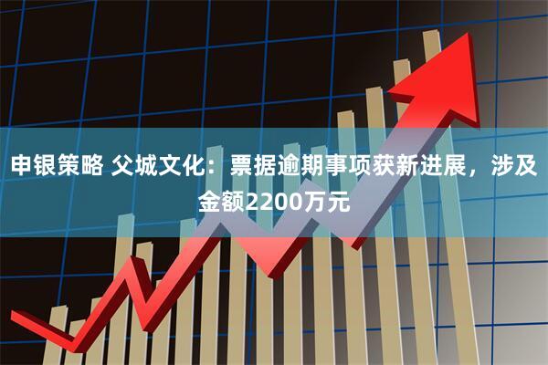 申银策略 父城文化：票据逾期事项获新进展，涉及金额2200万元