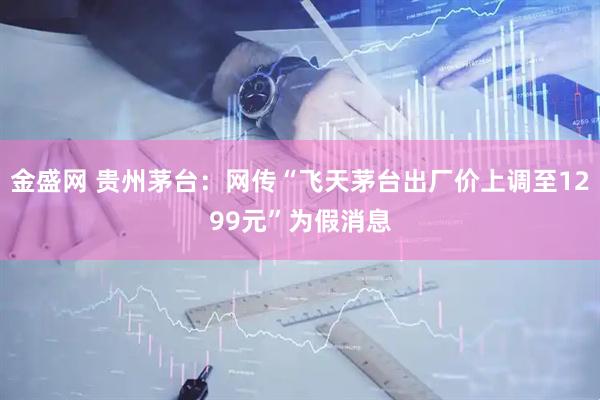 金盛网 贵州茅台：网传“飞天茅台出厂价上调至1299元”为假消息