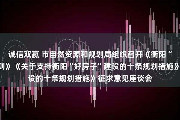 诚信双赢 市自然资源和规划局组织召开《衡阳“好房子”规划导则》《关于支持衡阳“好房子”建设的十条规划措施》征求意见座谈会