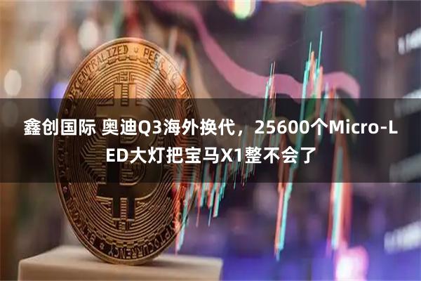 鑫创国际 奥迪Q3海外换代，25600个Micro-LED大灯把宝马X1整不会了