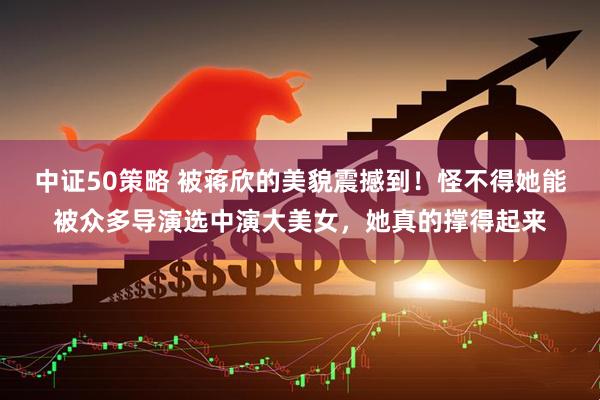 中证50策略 被蒋欣的美貌震撼到！怪不得她能被众多导演选中演大美女，她真的撑得起来