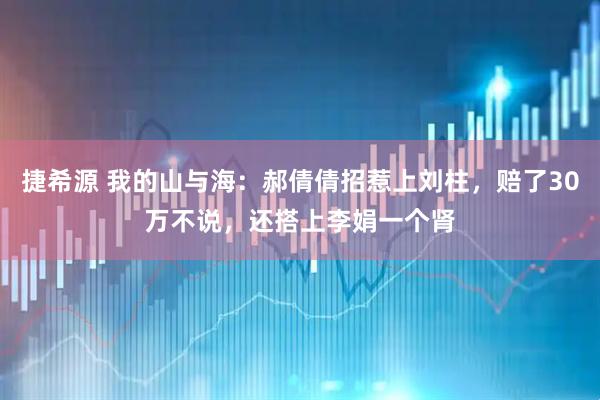 捷希源 我的山与海：郝倩倩招惹上刘柱，赔了30万不说，还搭上李娟一个肾