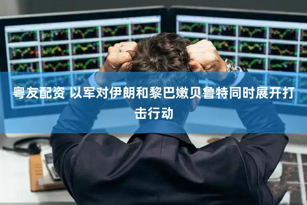 粤友配资 以军对伊朗和黎巴嫩贝鲁特同时展开打击行动