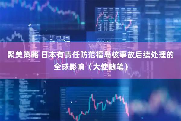 聚美策略 日本有责任防范福岛核事故后续处理的全球影响（大使随笔）