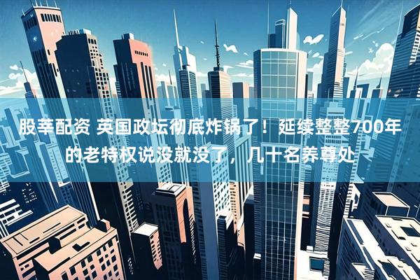 股莘配资 英国政坛彻底炸锅了！延续整整700年的老特权说没就没了，几十名养尊处