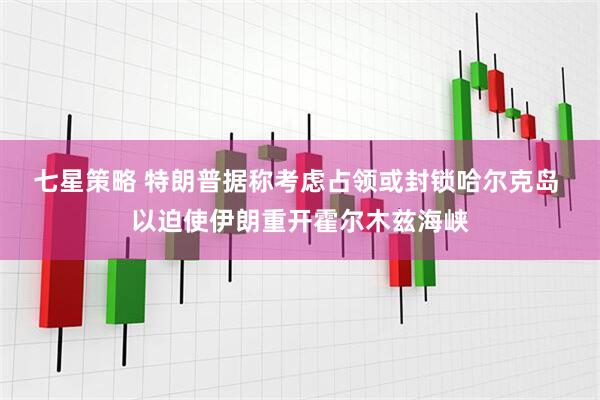 七星策略 特朗普据称考虑占领或封锁哈尔克岛 以迫使伊朗重开霍尔木兹海峡
